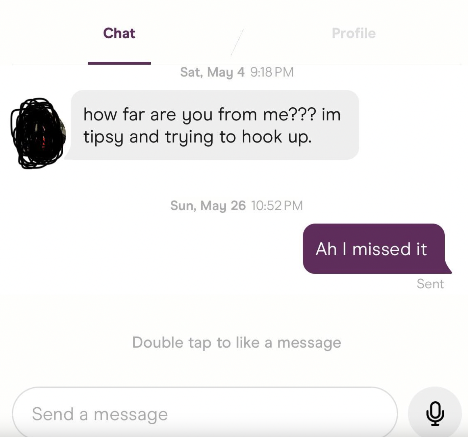 screenshot - Chat Profile Sat, May 4 how far are you from me??? im tipsy and trying to hook up. Sun, May 26 Ah I missed it Sent Double tap to a message Send a message